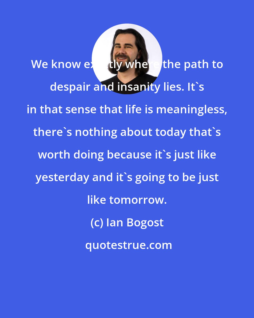 Ian Bogost: We know exactly where the path to despair and insanity lies. It's in that sense that life is meaningless, there's nothing about today that's worth doing because it's just like yesterday and it's going to be just like tomorrow.