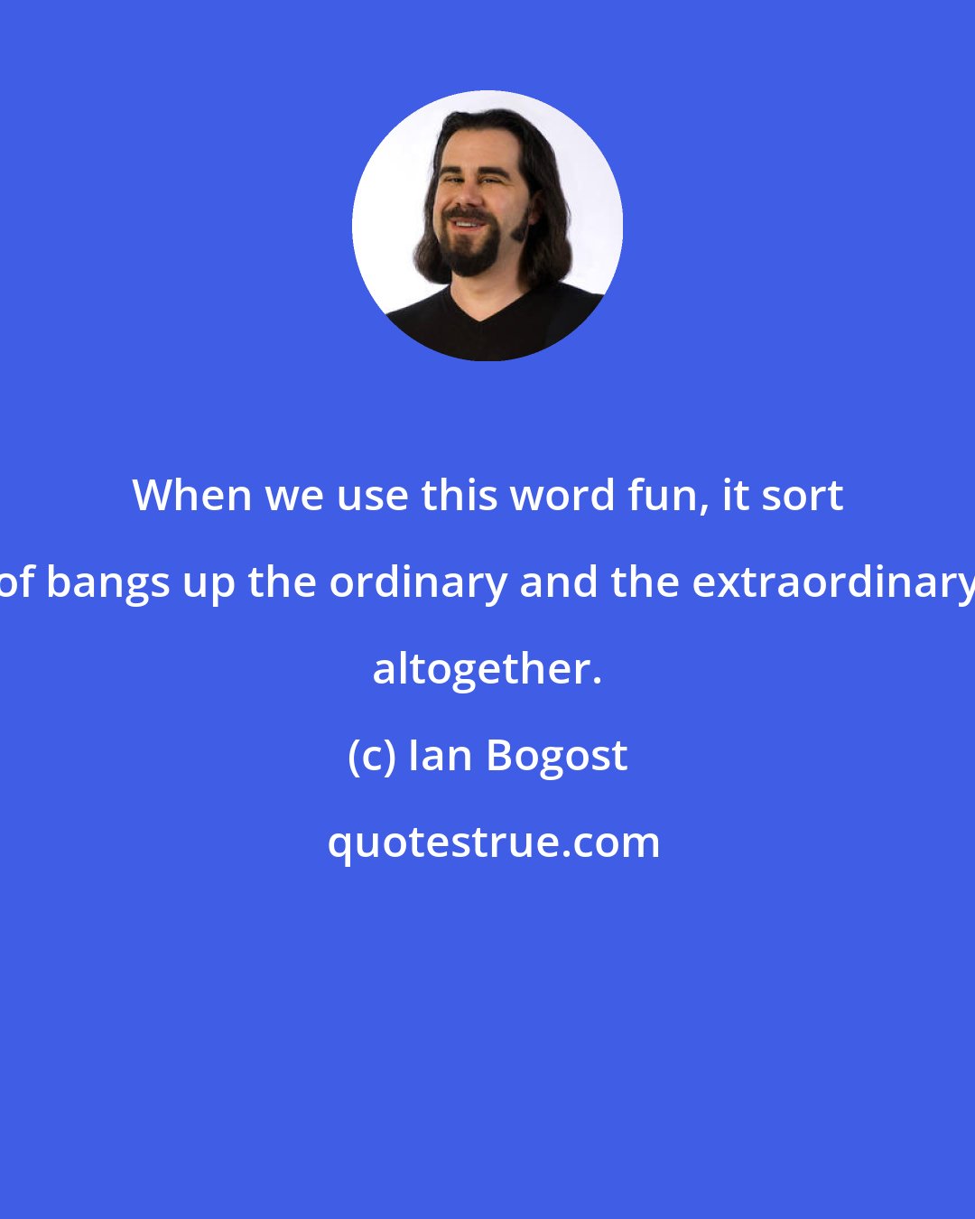 Ian Bogost: When we use this word fun, it sort of bangs up the ordinary and the extraordinary altogether.