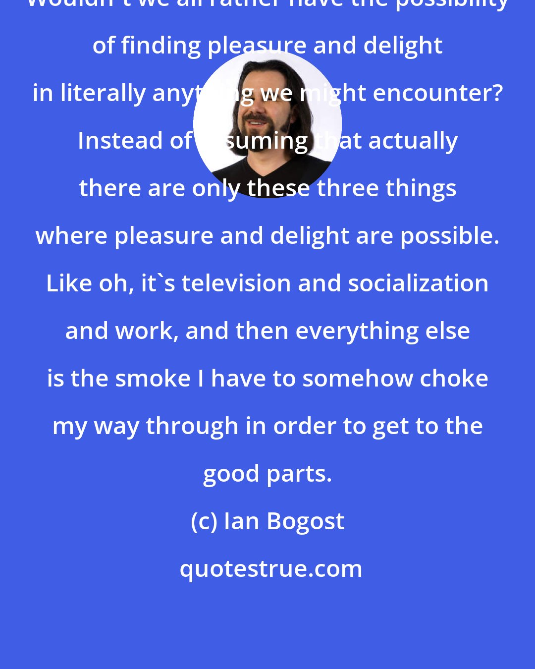 Ian Bogost: Wouldn't we all rather have the possibility of finding pleasure and delight in literally anything we might encounter? Instead of assuming that actually there are only these three things where pleasure and delight are possible. Like oh, it's television and socialization and work, and then everything else is the smoke I have to somehow choke my way through in order to get to the good parts.