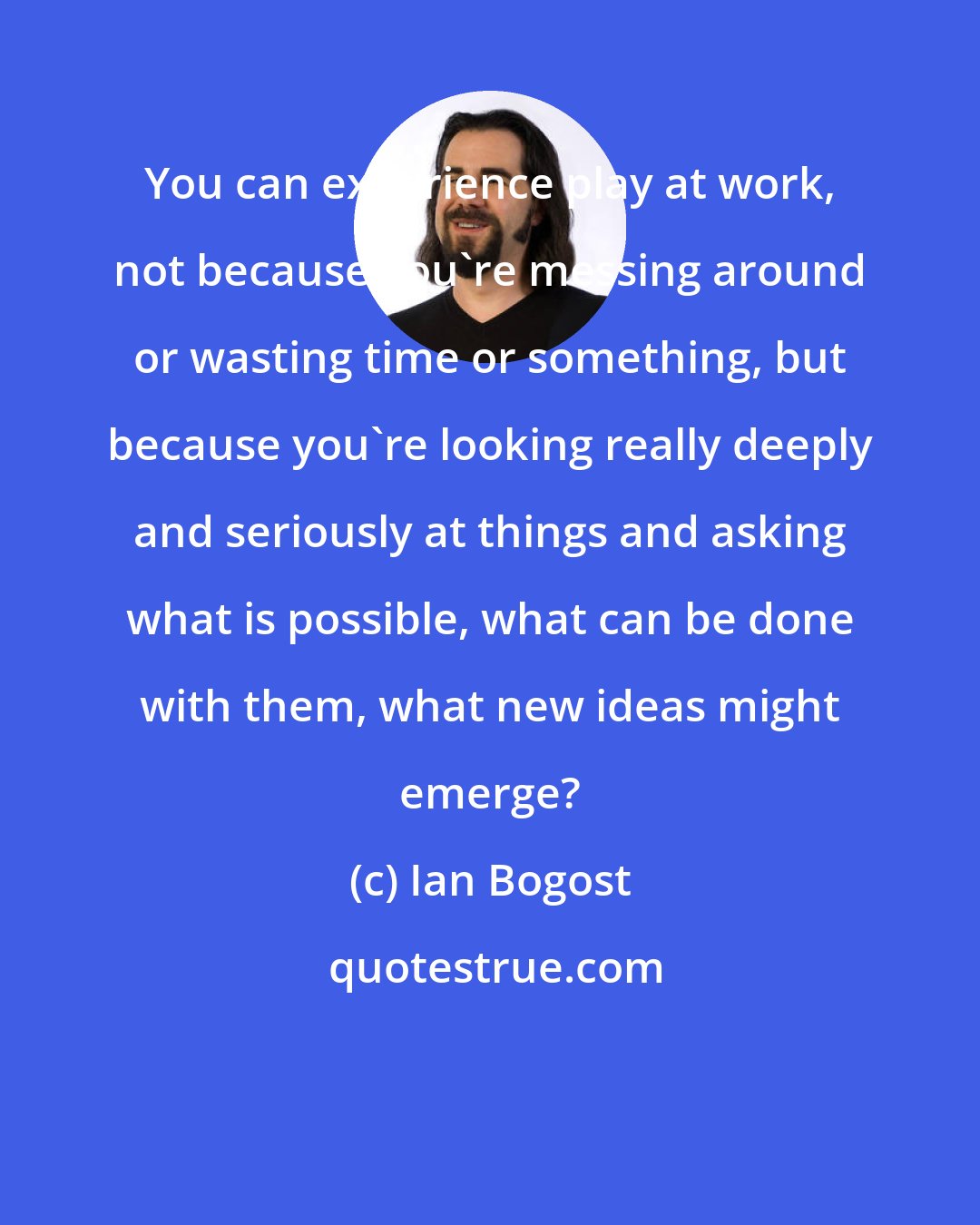 Ian Bogost: You can experience play at work, not because you're messing around or wasting time or something, but because you're looking really deeply and seriously at things and asking what is possible, what can be done with them, what new ideas might emerge?