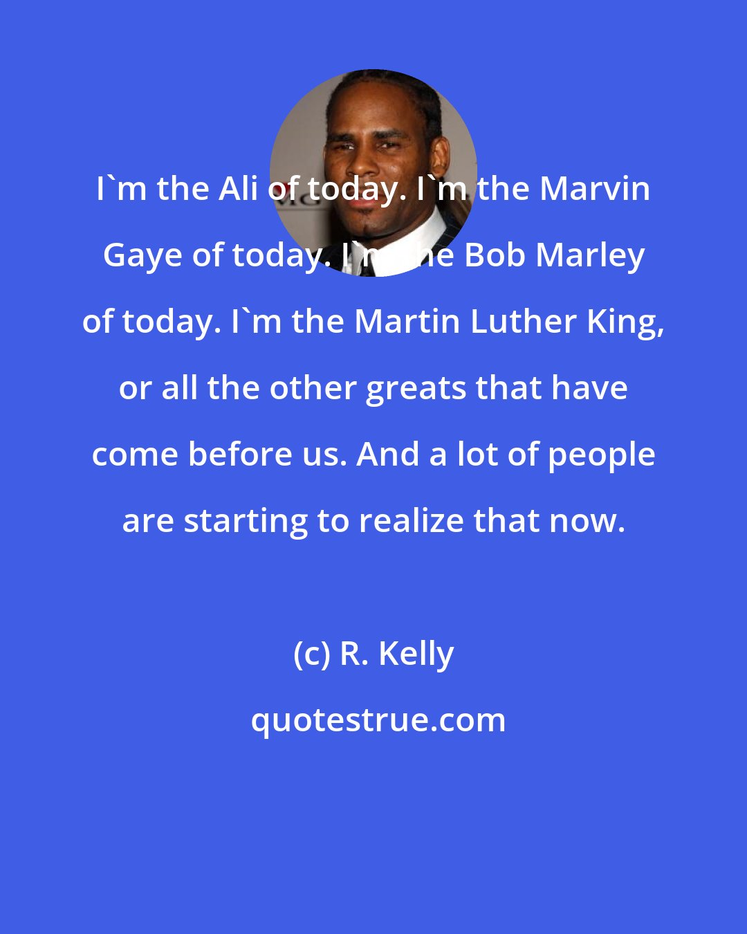 R. Kelly: I'm the Ali of today. I'm the Marvin Gaye of today. I'm the Bob Marley of today. I'm the Martin Luther King, or all the other greats that have come before us. And a lot of people are starting to realize that now.