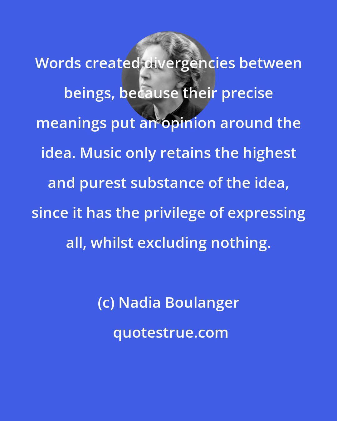 Nadia Boulanger: Words created divergencies between beings, because their precise meanings put an opinion around the idea. Music only retains the highest and purest substance of the idea, since it has the privilege of expressing all, whilst excluding nothing.