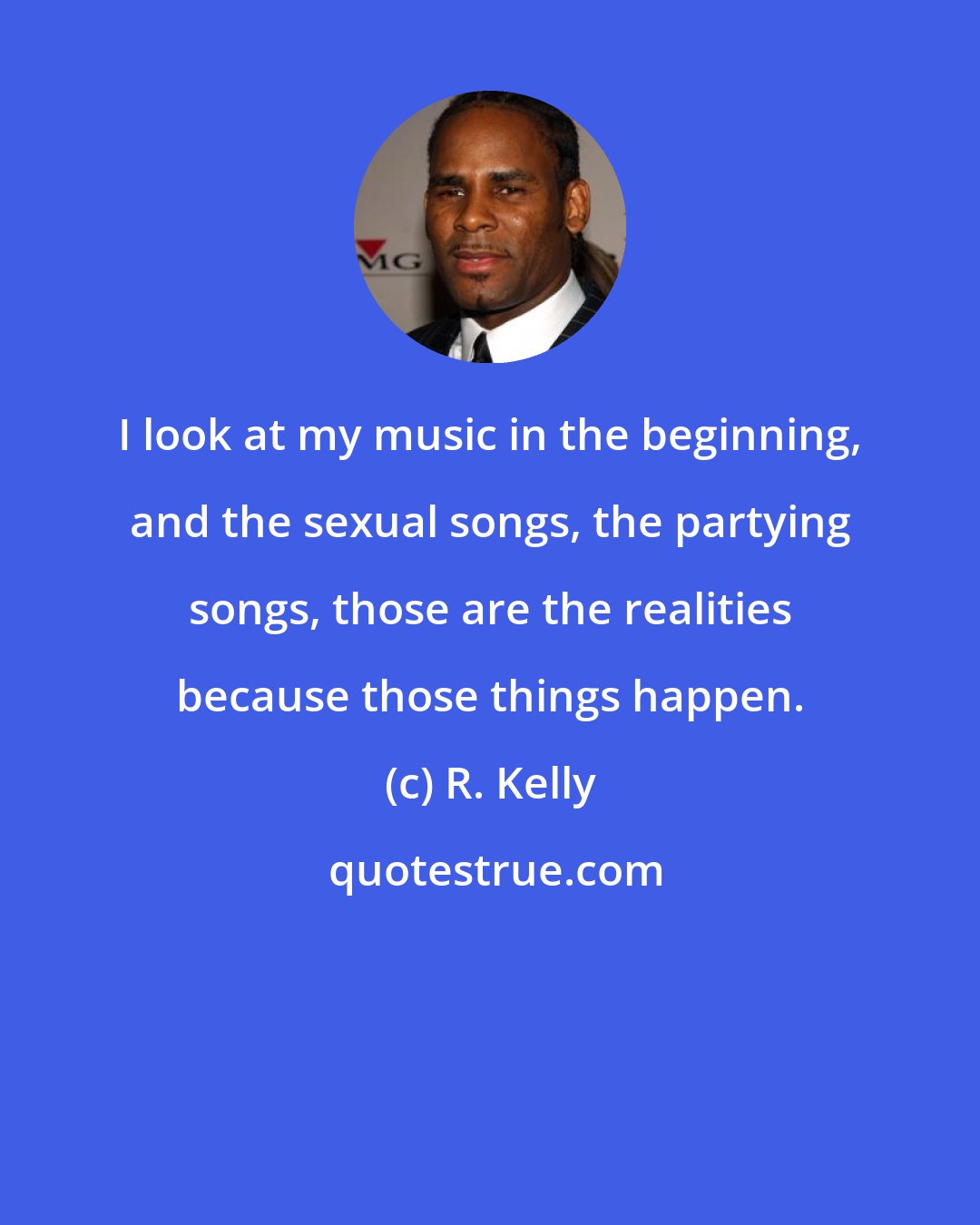 R. Kelly: I look at my music in the beginning, and the sexual songs, the partying songs, those are the realities because those things happen.