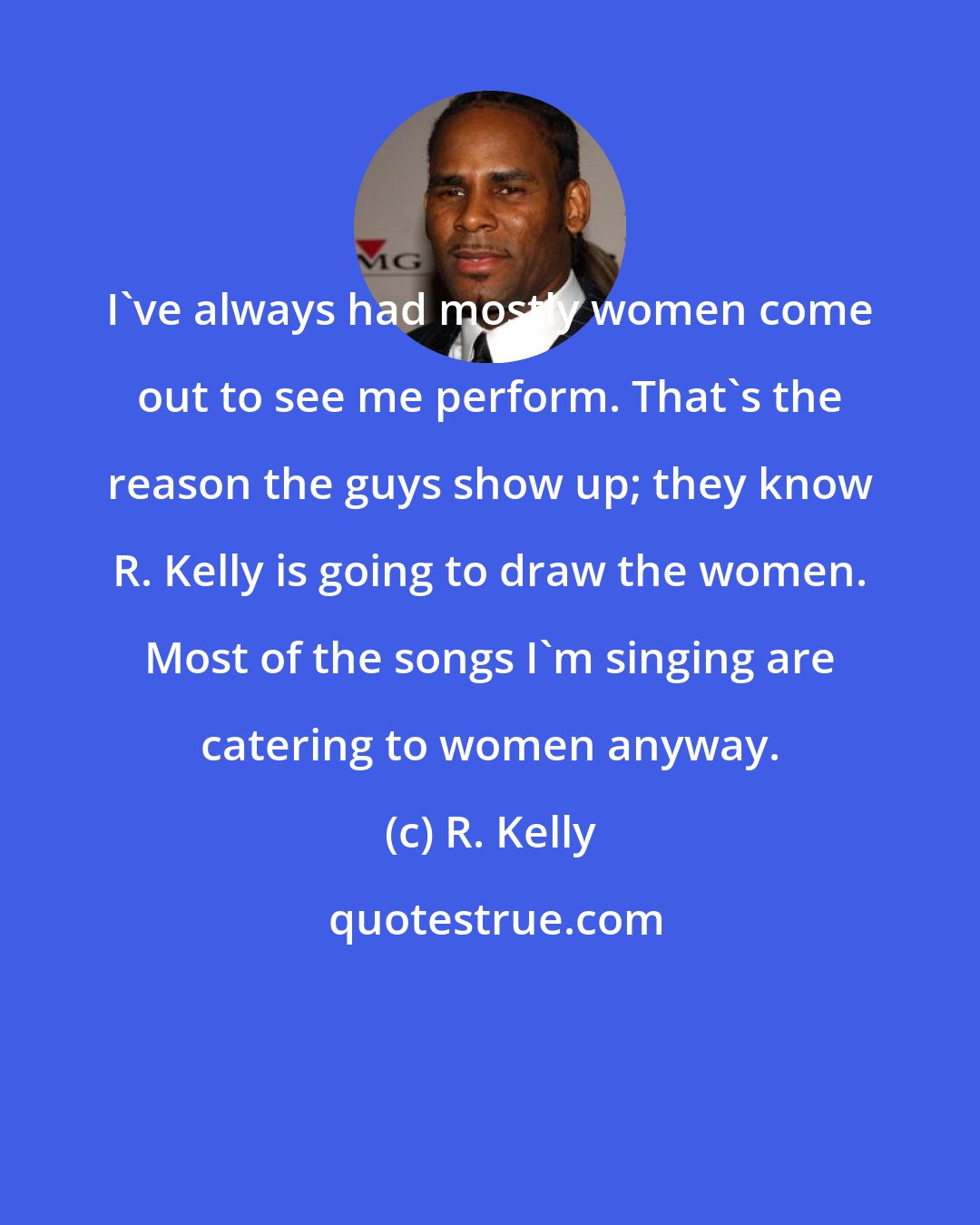 R. Kelly: I've always had mostly women come out to see me perform. That's the reason the guys show up; they know R. Kelly is going to draw the women. Most of the songs I'm singing are catering to women anyway.