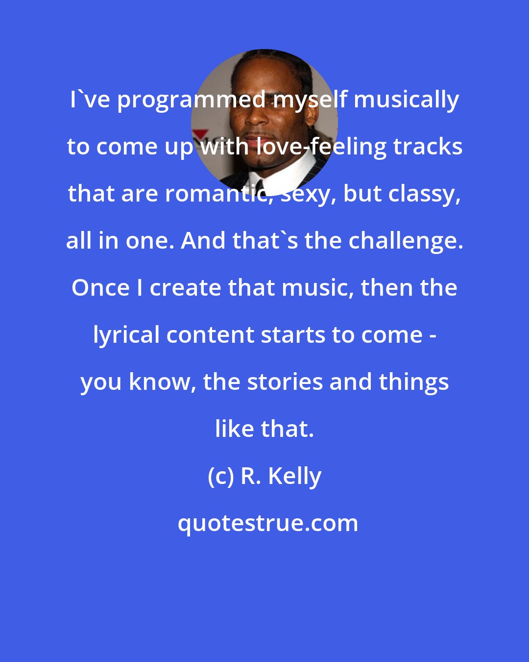 R. Kelly: I've programmed myself musically to come up with love-feeling tracks that are romantic, sexy, but classy, all in one. And that's the challenge. Once I create that music, then the lyrical content starts to come - you know, the stories and things like that.