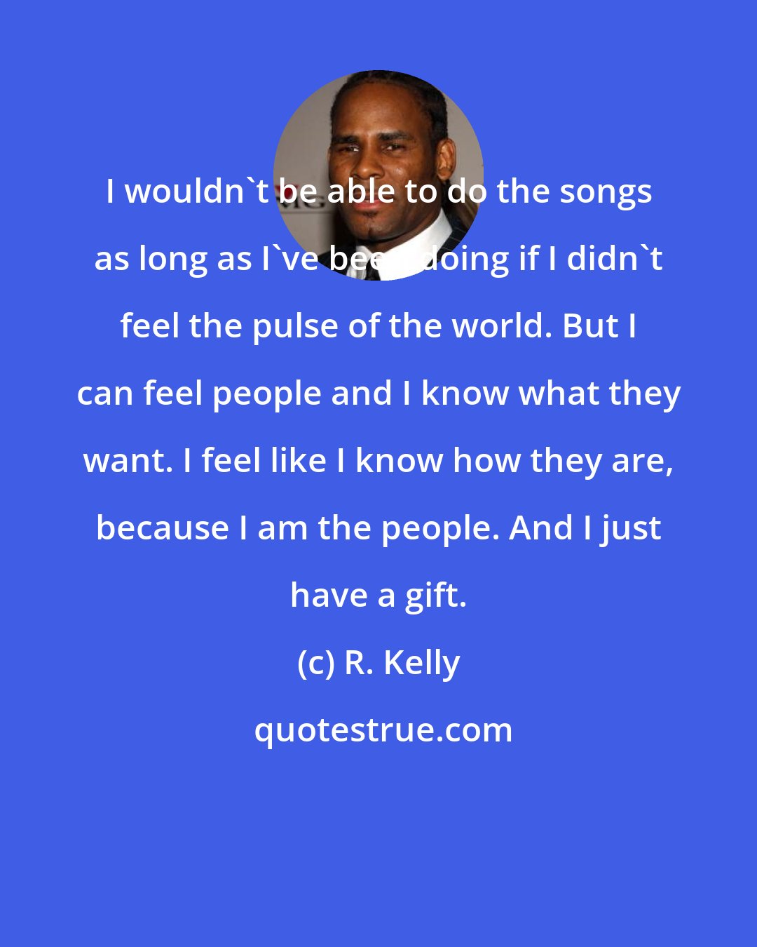 R. Kelly: I wouldn't be able to do the songs as long as I've been doing if I didn't feel the pulse of the world. But I can feel people and I know what they want. I feel like I know how they are, because I am the people. And I just have a gift.