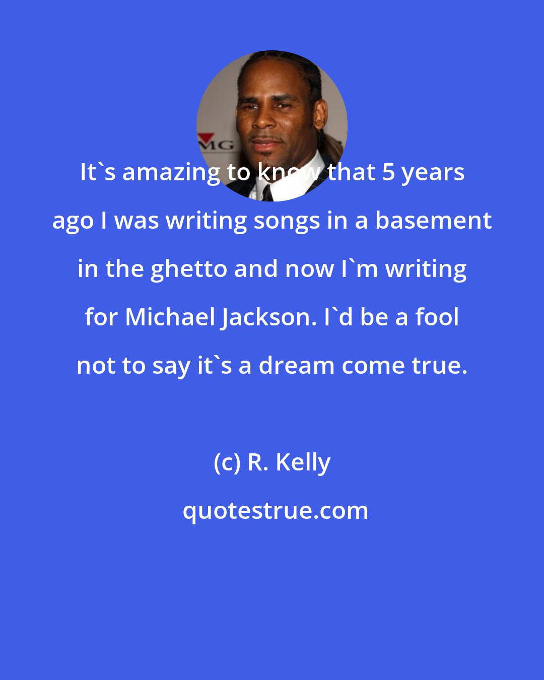 R. Kelly: It's amazing to know that 5 years ago I was writing songs in a basement in the ghetto and now I'm writing for Michael Jackson. I'd be a fool not to say it's a dream come true.