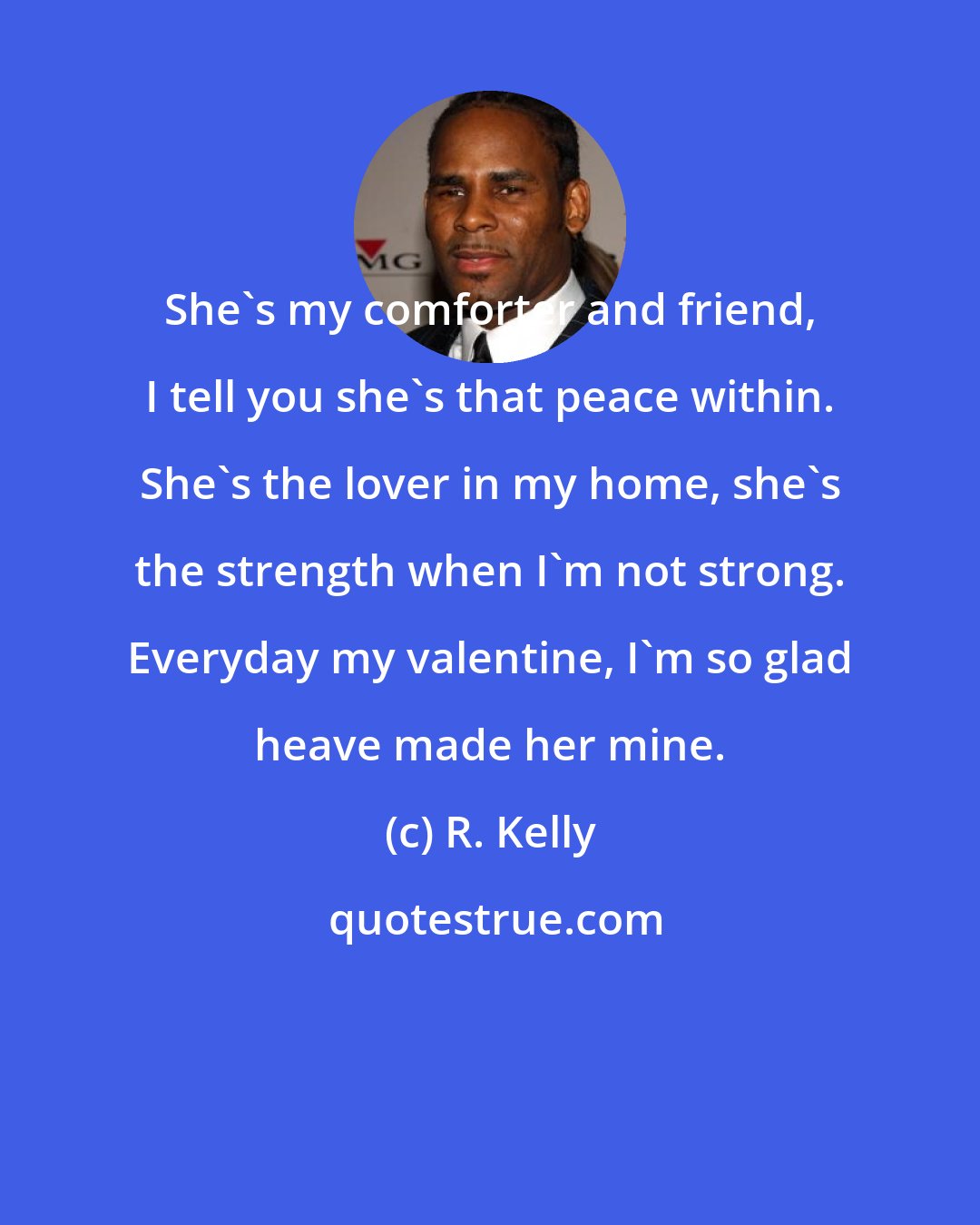 R. Kelly: She's my comforter and friend, I tell you she's that peace within. She's the lover in my home, she's the strength when I'm not strong. Everyday my valentine, I'm so glad heave made her mine.