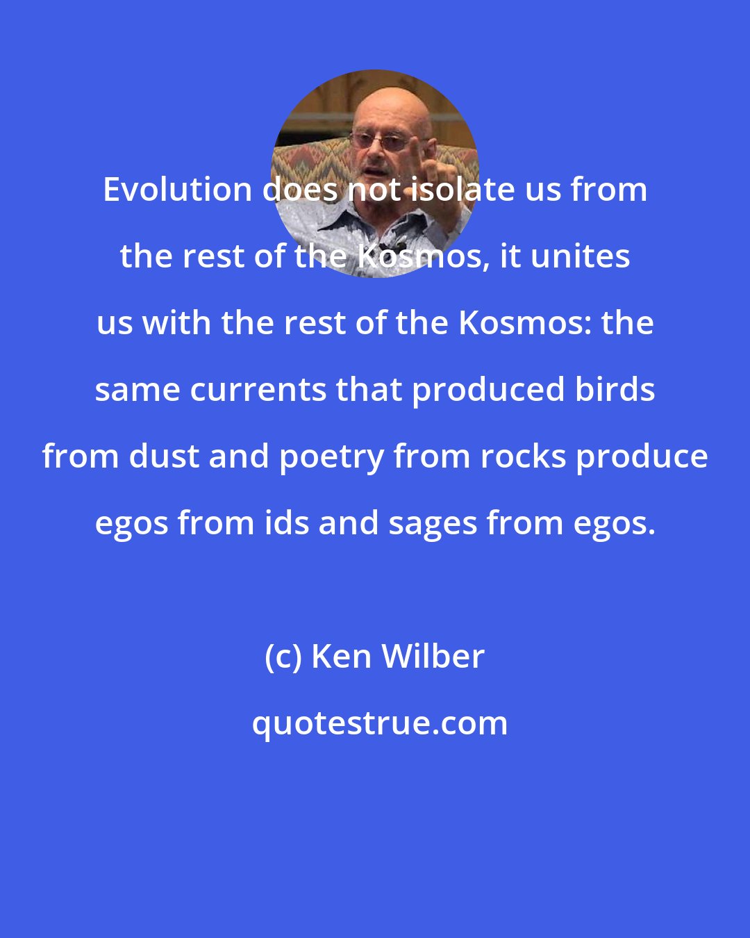 Ken Wilber: Evolution does not isolate us from the rest of the Kosmos, it unites us with the rest of the Kosmos: the same currents that produced birds from dust and poetry from rocks produce egos from ids and sages from egos.