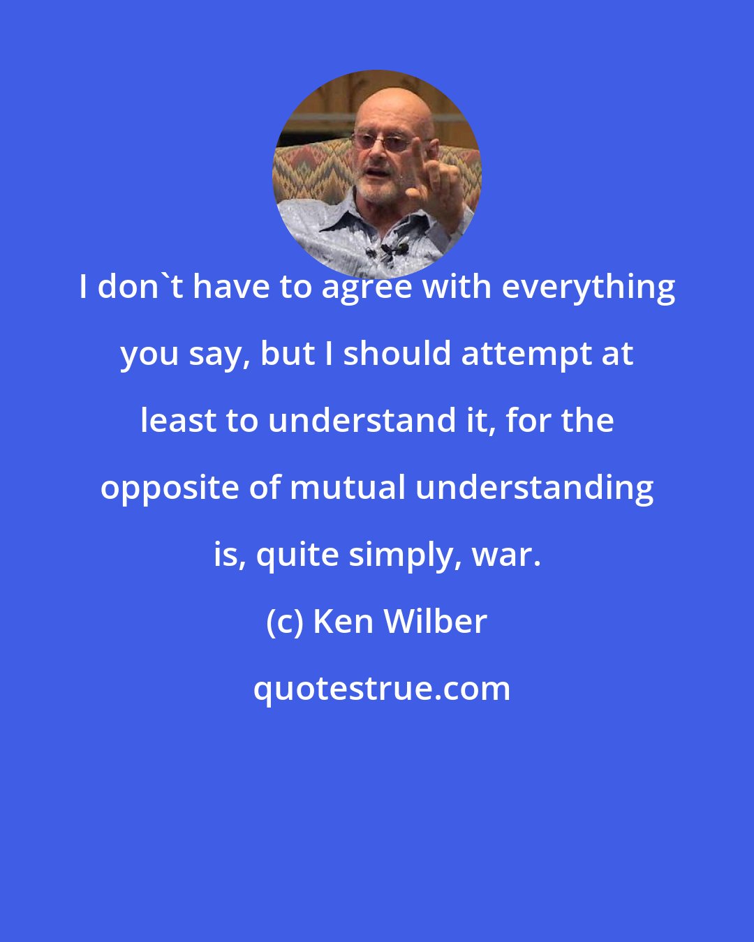 Ken Wilber: I don't have to agree with everything you say, but I should attempt at least to understand it, for the opposite of mutual understanding is, quite simply, war.