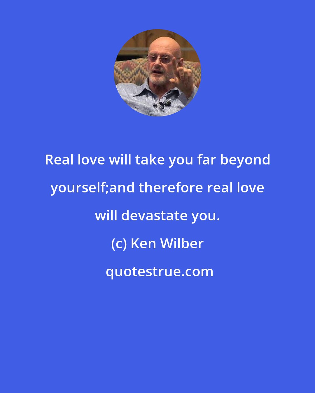 Ken Wilber: Real love will take you far beyond yourself;and therefore real love will devastate you.