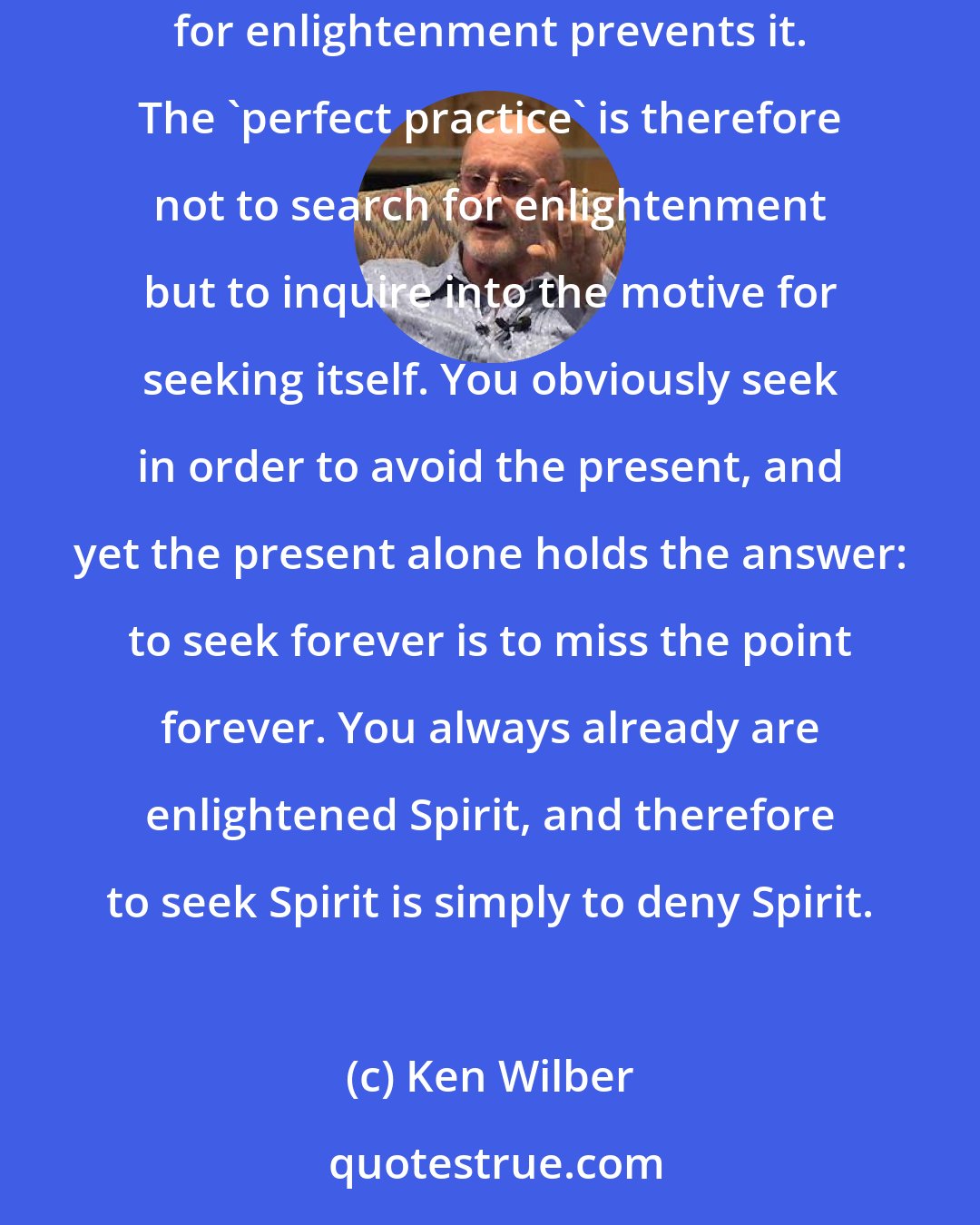 Ken Wilber: The very desire to seek spiritual enlightenment is in fact nothing but the grasping tendency of the ego itself, and thus the very search for enlightenment prevents it. The 'perfect practice' is therefore not to search for enlightenment but to inquire into the motive for seeking itself. You obviously seek in order to avoid the present, and yet the present alone holds the answer: to seek forever is to miss the point forever. You always already are enlightened Spirit, and therefore to seek Spirit is simply to deny Spirit.