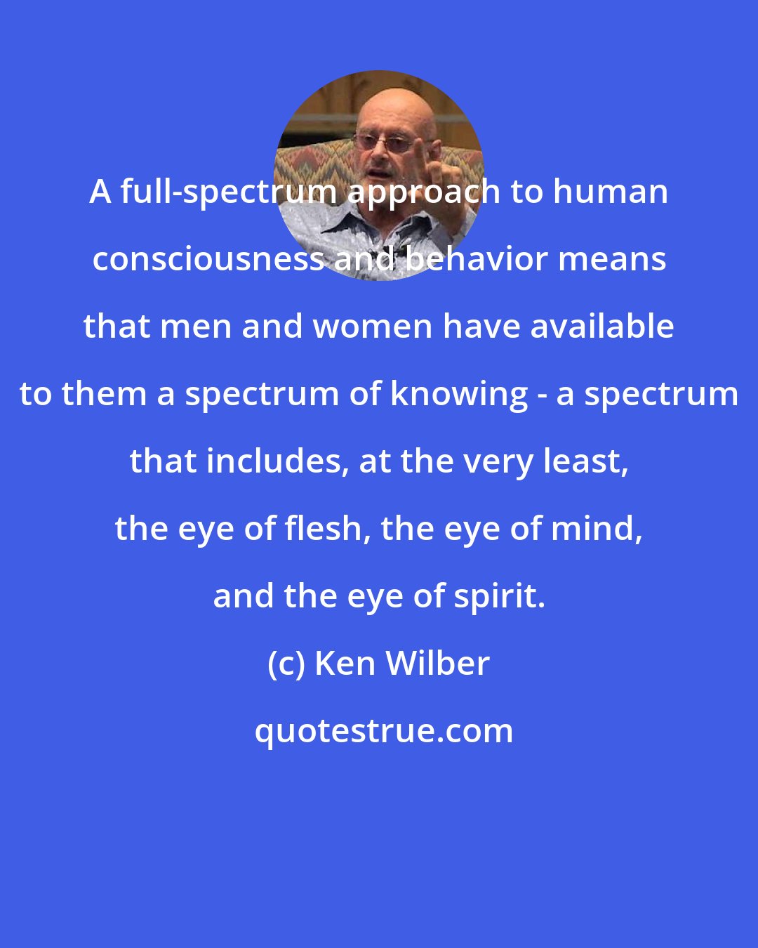 Ken Wilber: A full-spectrum approach to human consciousness and behavior means that men and women have available to them a spectrum of knowing - a spectrum that includes, at the very least, the eye of flesh, the eye of mind, and the eye of spirit.