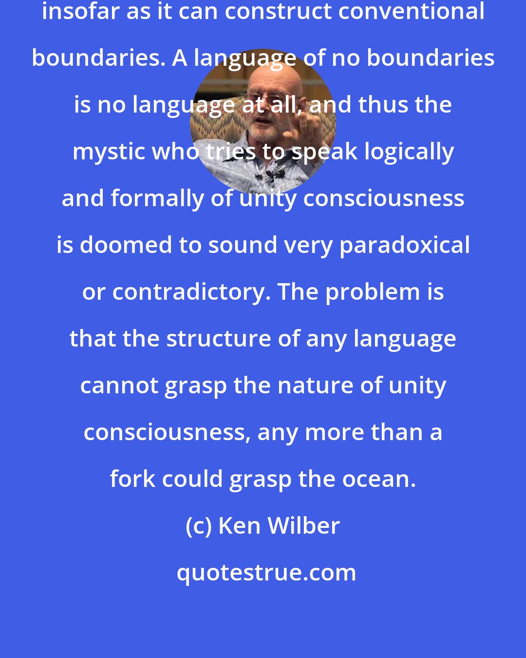 Ken Wilber: A language possesses utility only insofar as it can construct conventional boundaries. A language of no boundaries is no language at all, and thus the mystic who tries to speak logically and formally of unity consciousness is doomed to sound very paradoxical or contradictory. The problem is that the structure of any language cannot grasp the nature of unity consciousness, any more than a fork could grasp the ocean.