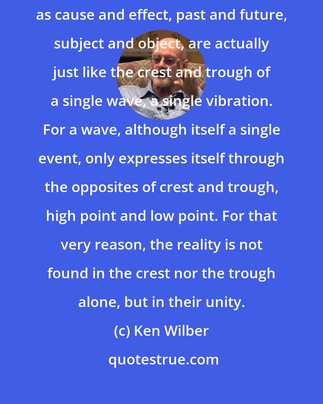 Ken Wilber: All the things and events we usually consider as irreconcilable, such as cause and effect, past and future, subject and object, are actually just like the crest and trough of a single wave, a single vibration. For a wave, although itself a single event, only expresses itself through the opposites of crest and trough, high point and low point. For that very reason, the reality is not found in the crest nor the trough alone, but in their unity.