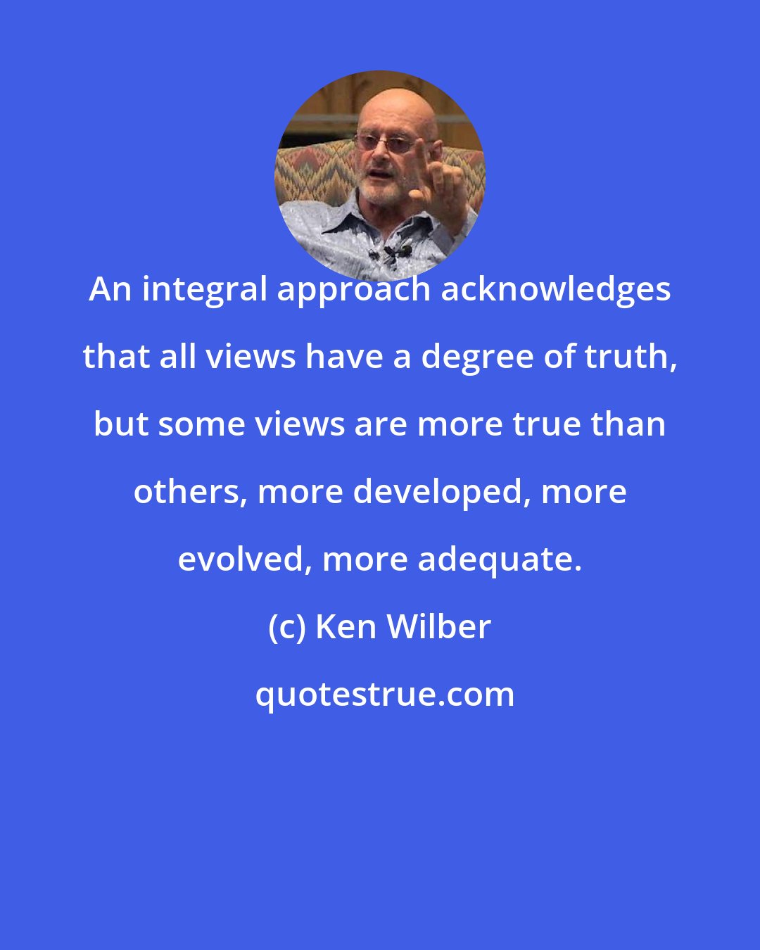 Ken Wilber: An integral approach acknowledges that all views have a degree of truth, but some views are more true than others, more developed, more evolved, more adequate.