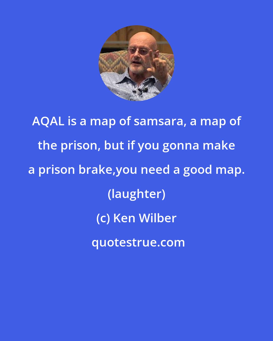 Ken Wilber: AQAL is a map of samsara, a map of the prison, but if you gonna make a prison brake,you need a good map. (laughter)