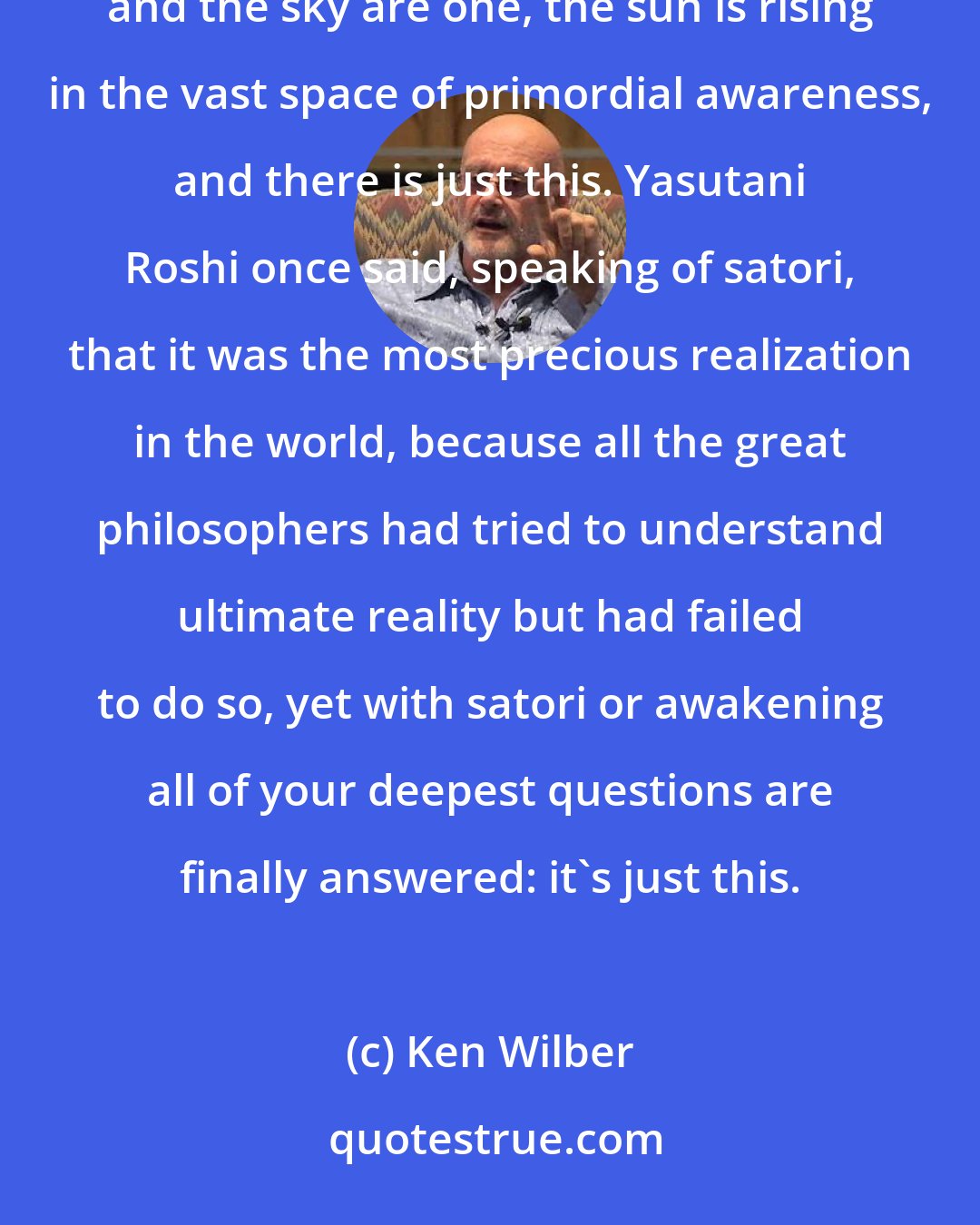 Ken Wilber: Early morning, the orange sun is slowly rising, shining forth in empty luminous clarity. The mind and the sky are one, the sun is rising in the vast space of primordial awareness, and there is just this. Yasutani Roshi once said, speaking of satori, that it was the most precious realization in the world, because all the great philosophers had tried to understand ultimate reality but had failed to do so, yet with satori or awakening all of your deepest questions are finally answered: it's just this.