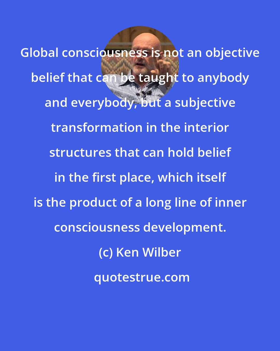 Ken Wilber: Global consciousness is not an objective belief that can be taught to anybody and everybody, but a subjective transformation in the interior structures that can hold belief in the first place, which itself is the product of a long line of inner consciousness development.