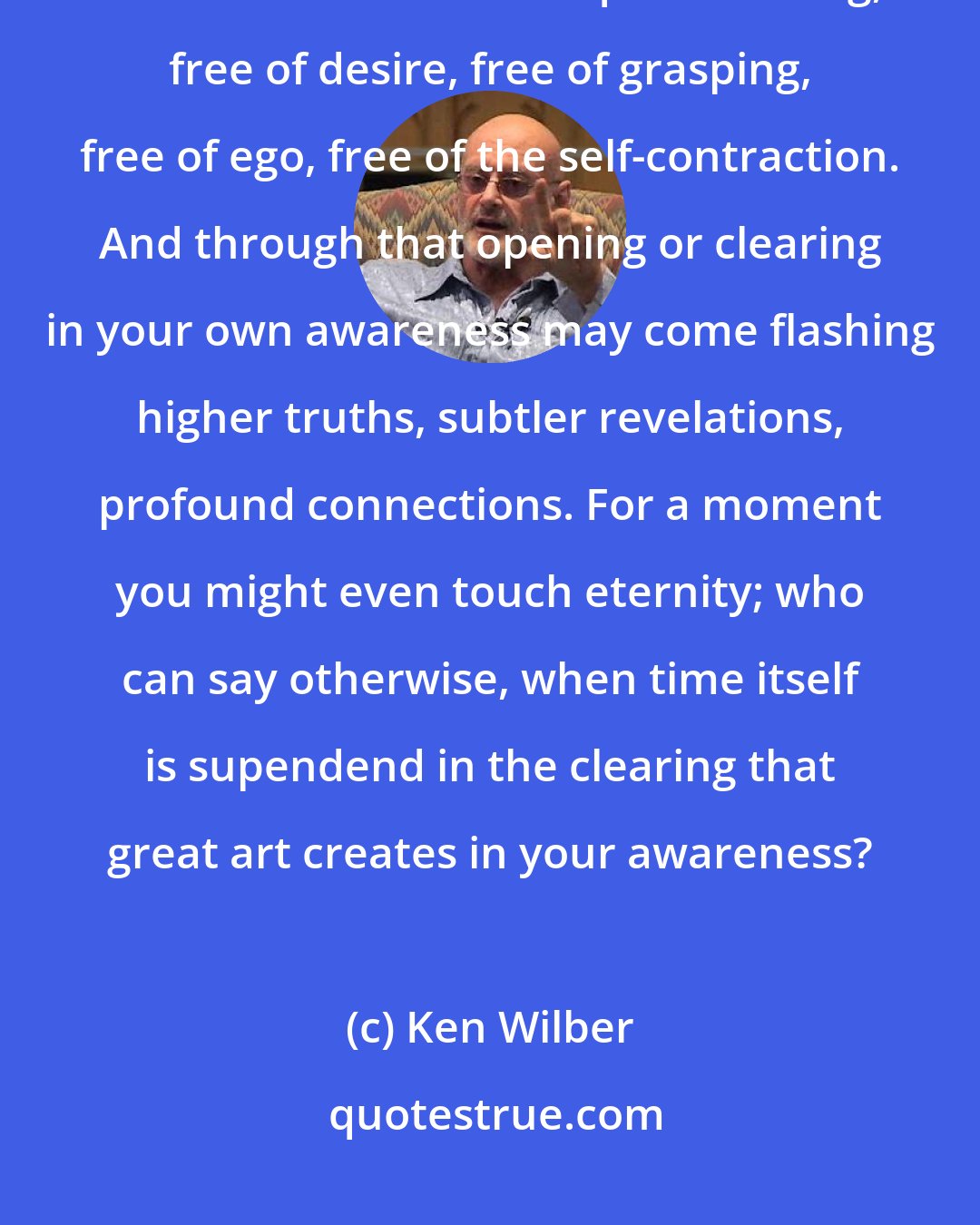 Ken Wilber: Great art grabs you, against your will, and then suspends your will. You are ushered into a quiet clearing, free of desire, free of grasping, free of ego, free of the self-contraction. And through that opening or clearing in your own awareness may come flashing higher truths, subtler revelations, profound connections. For a moment you might even touch eternity; who can say otherwise, when time itself is supendend in the clearing that great art creates in your awareness?