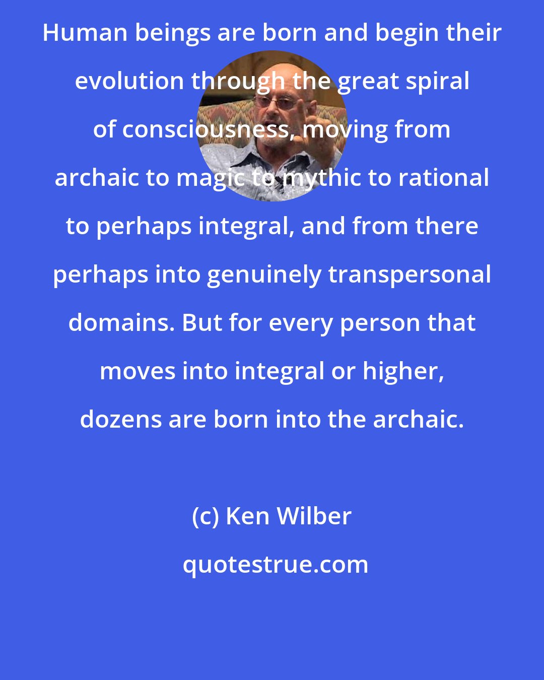 Ken Wilber: Human beings are born and begin their evolution through the great spiral of consciousness, moving from archaic to magic to mythic to rational to perhaps integral, and from there perhaps into genuinely transpersonal domains. But for every person that moves into integral or higher, dozens are born into the archaic.