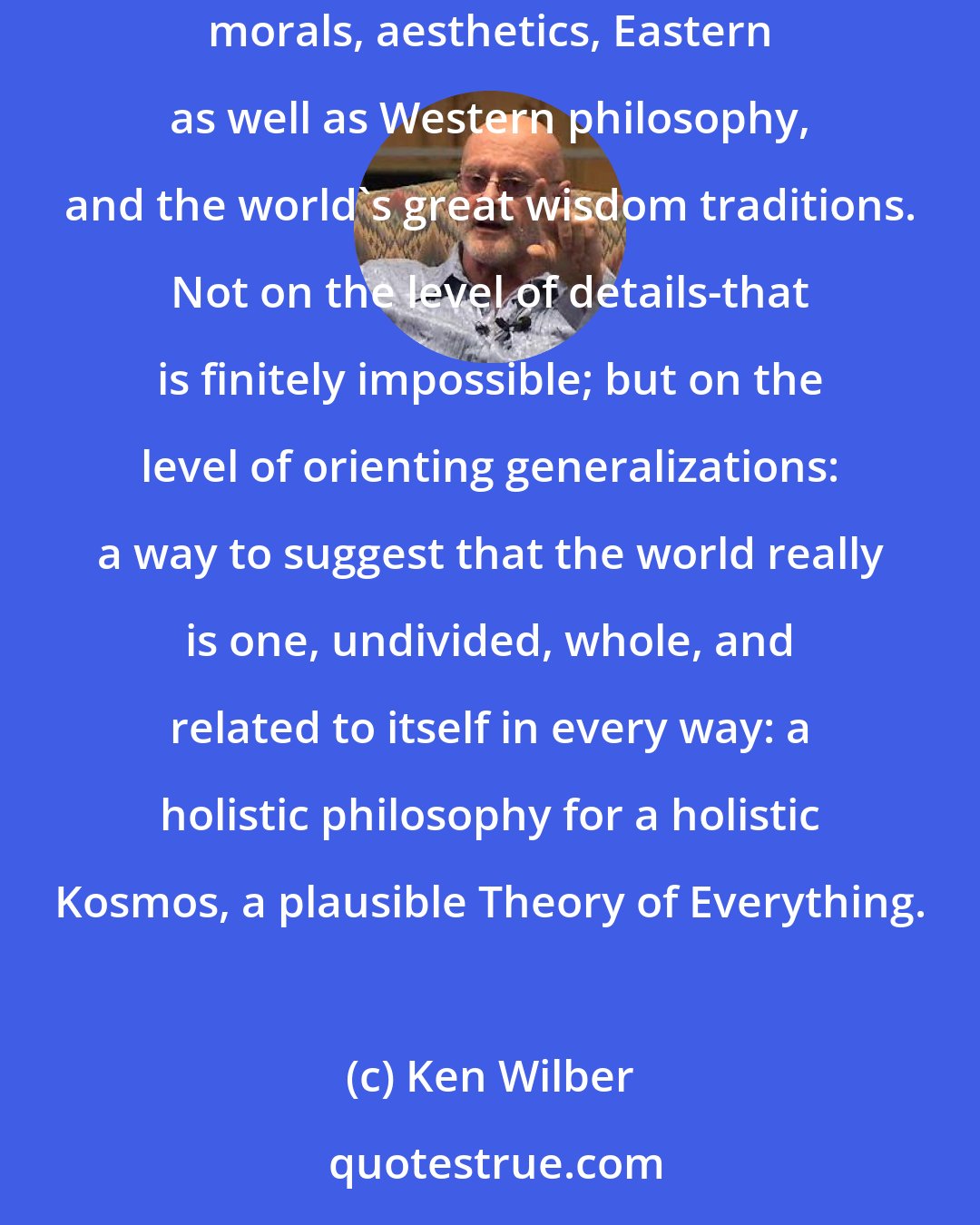 Ken Wilber: ..I sought a world philosophy-or an integral philosophy-that would believably weave together the many pluralistic contexts of science, morals, aesthetics, Eastern as well as Western philosophy, and the world's great wisdom traditions. Not on the level of details-that is finitely impossible; but on the level of orienting generalizations: a way to suggest that the world really is one, undivided, whole, and related to itself in every way: a holistic philosophy for a holistic Kosmos, a plausible Theory of Everything.