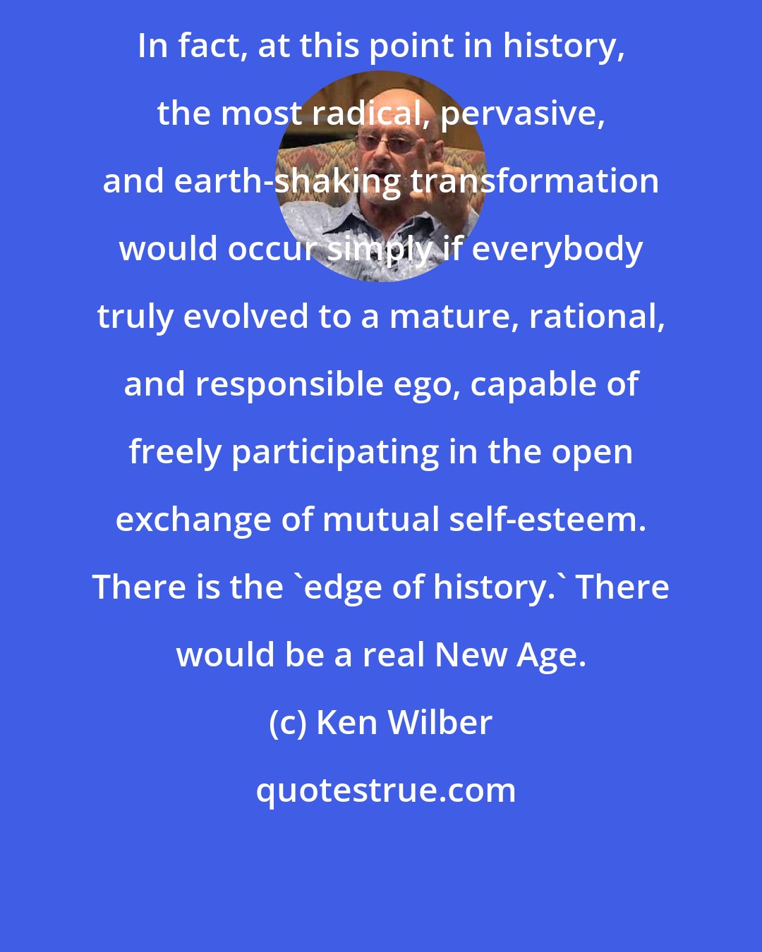 Ken Wilber: In fact, at this point in history, the most radical, pervasive, and earth-shaking transformation would occur simply if everybody truly evolved to a mature, rational, and responsible ego, capable of freely participating in the open exchange of mutual self-esteem. There is the 'edge of history.' There would be a real New Age.