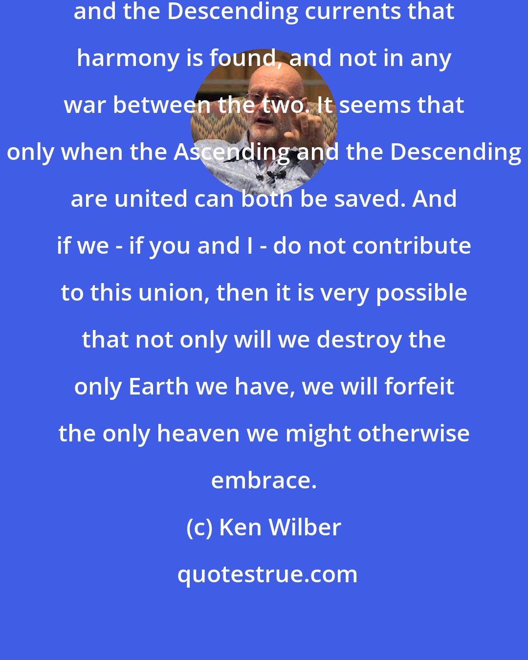 Ken Wilber: It is in the union of the Ascending and the Descending currents that harmony is found, and not in any war between the two. It seems that only when the Ascending and the Descending are united can both be saved. And if we - if you and I - do not contribute to this union, then it is very possible that not only will we destroy the only Earth we have, we will forfeit the only heaven we might otherwise embrace.