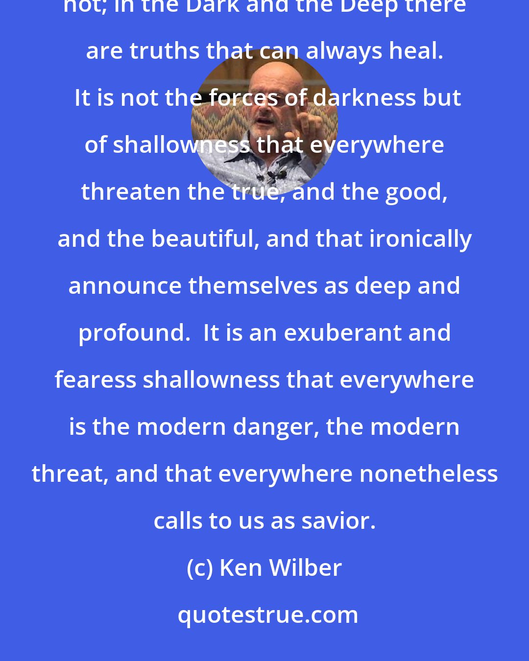 Ken Wilber: It is often said that in today's modern and postmodern world that the forces of darkness are upon us.  But I think not; in the Dark and the Deep there are truths that can always heal.  It is not the forces of darkness but of shallowness that everywhere threaten the true, and the good, and the beautiful, and that ironically announce themselves as deep and profound.  It is an exuberant and fearess shallowness that everywhere is the modern danger, the modern threat, and that everywhere nonetheless calls to us as savior.