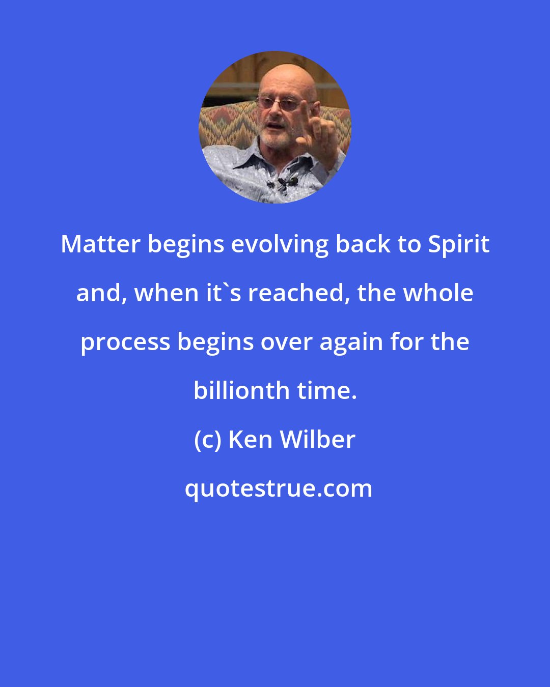 Ken Wilber: Matter begins evolving back to Spirit and, when it's reached, the whole process begins over again for the billionth time.