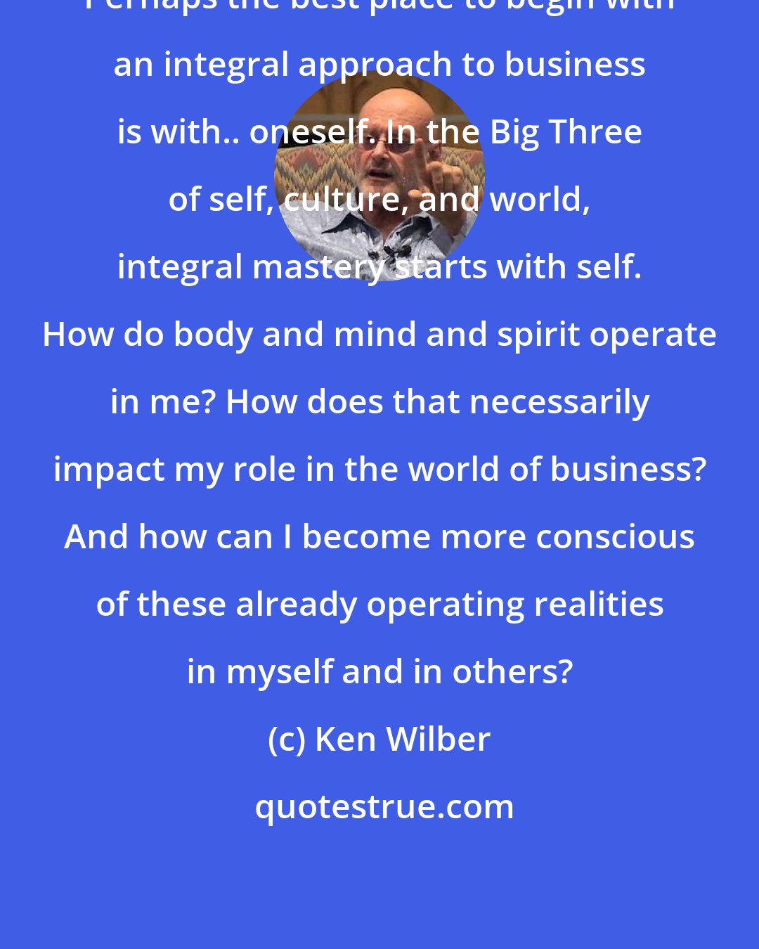 Ken Wilber: Perhaps the best place to begin with an integral approach to business is with.. oneself. In the Big Three of self, culture, and world, integral mastery starts with self. How do body and mind and spirit operate in me? How does that necessarily impact my role in the world of business? And how can I become more conscious of these already operating realities in myself and in others?