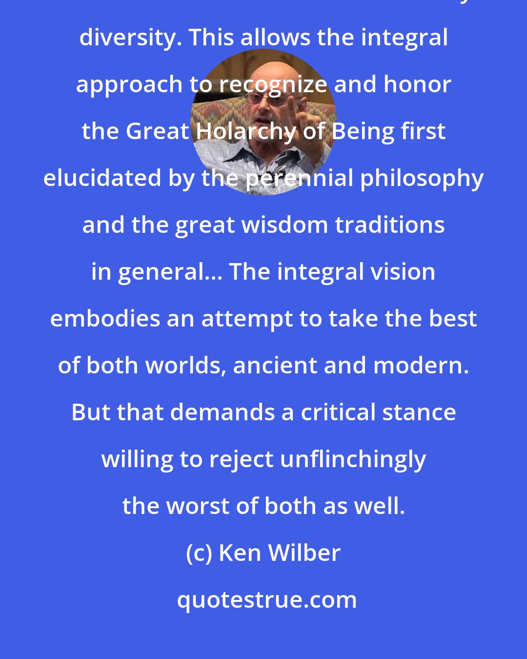 Ken Wilber: The integral approach is committed to the full spectrum of consciousness as it manifests in all its extraordinary diversity. This allows the integral approach to recognize and honor the Great Holarchy of Being first elucidated by the perennial philosophy and the great wisdom traditions in general... The integral vision embodies an attempt to take the best of both worlds, ancient and modern. But that demands a critical stance willing to reject unflinchingly the worst of both as well.