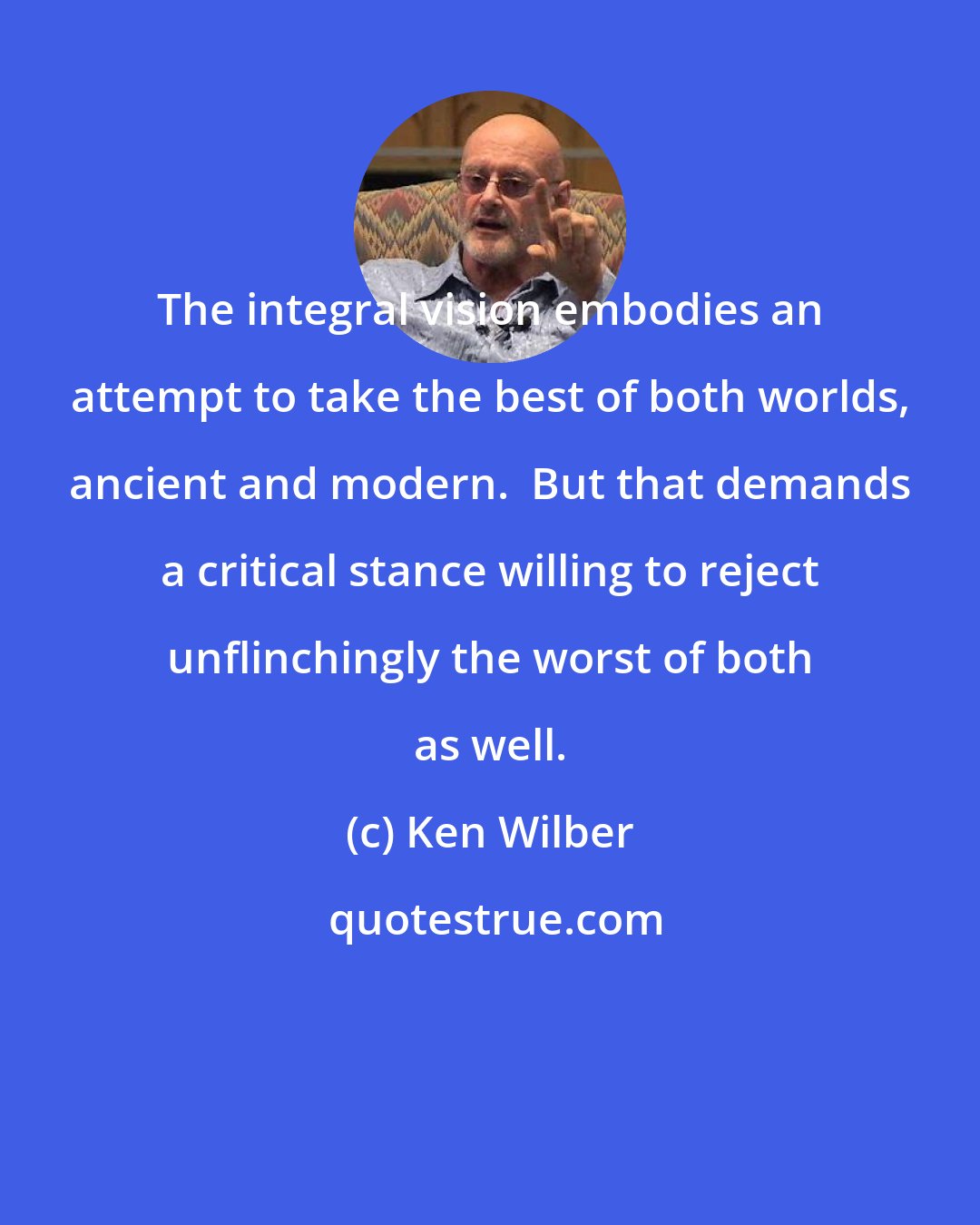 Ken Wilber: The integral vision embodies an attempt to take the best of both worlds, ancient and modern.  But that demands a critical stance willing to reject unflinchingly the worst of both as well.