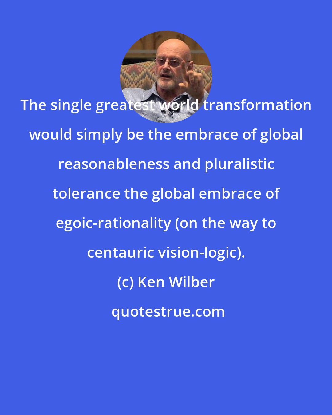 Ken Wilber: The single greatest world transformation would simply be the embrace of global reasonableness and pluralistic tolerance the global embrace of egoic-rationality (on the way to centauric vision-logic).