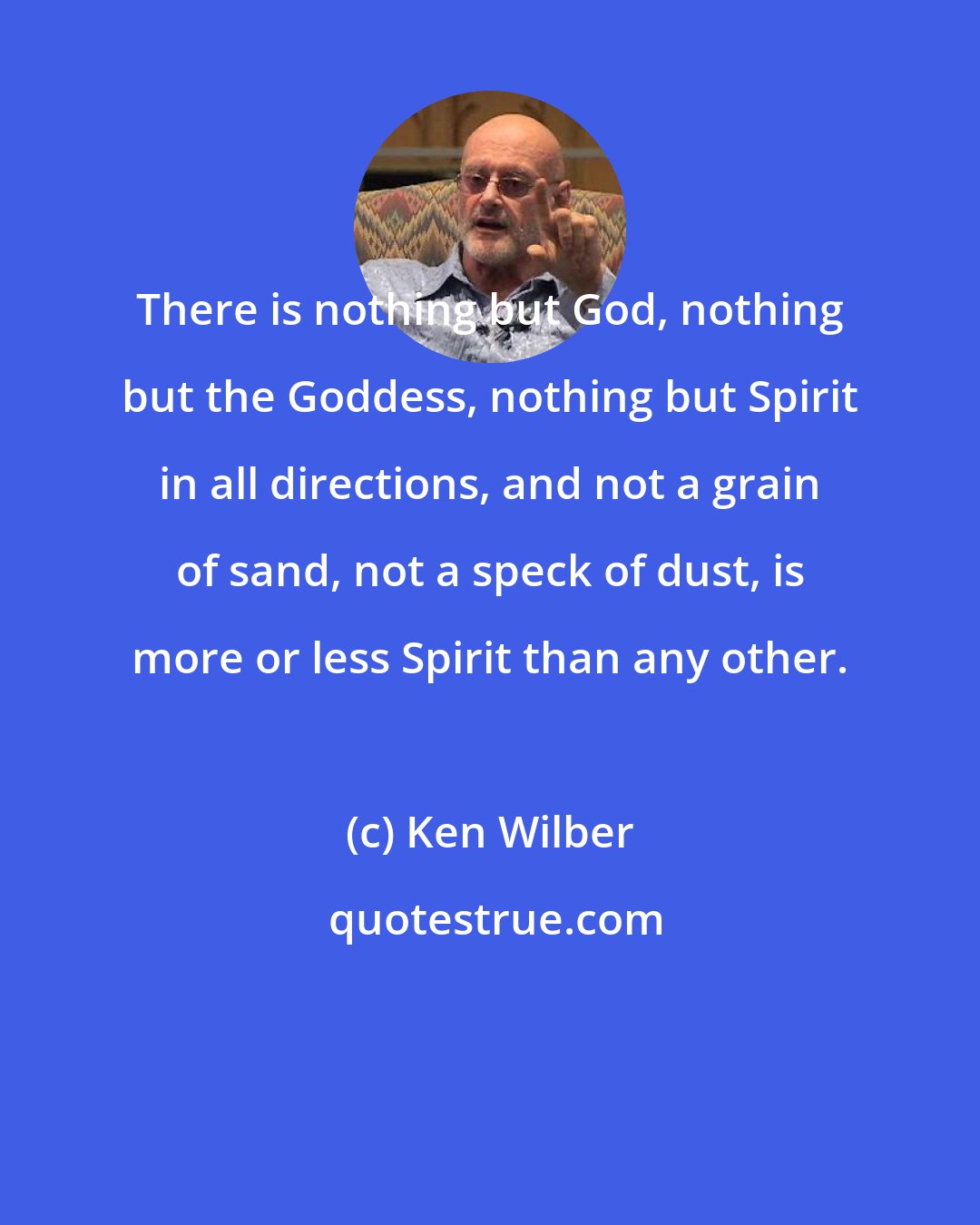 Ken Wilber: There is nothing but God, nothing but the Goddess, nothing but Spirit in all directions, and not a grain of sand, not a speck of dust, is more or less Spirit than any other.