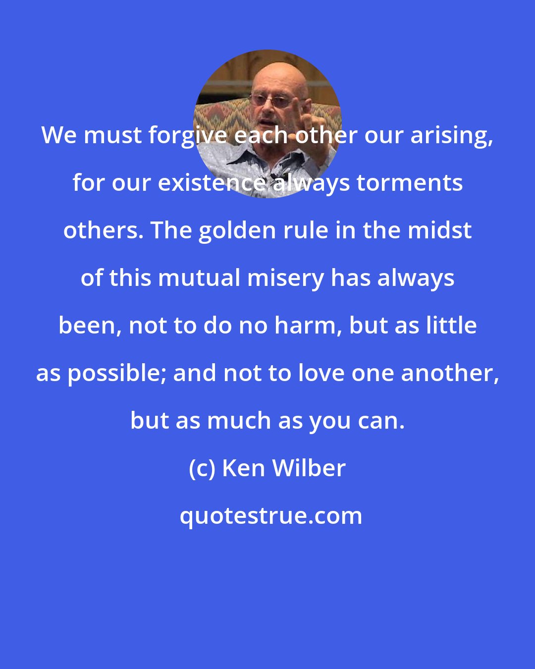 Ken Wilber: We must forgive each other our arising, for our existence always torments others. The golden rule in the midst of this mutual misery has always been, not to do no harm, but as little as possible; and not to love one another, but as much as you can.