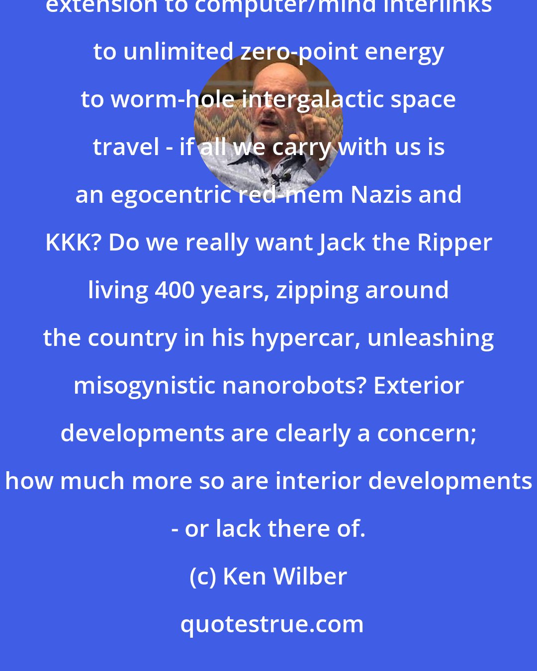 Ken Wilber: What good is it to continue to focus on the exterior technological wonders before us - from indefinite life extension to computer/mind interlinks to unlimited zero-point energy to worm-hole intergalactic space travel - if all we carry with us is an egocentric red-mem Nazis and KKK? Do we really want Jack the Ripper living 400 years, zipping around the country in his hypercar, unleashing misogynistic nanorobots? Exterior developments are clearly a concern; how much more so are interior developments - or lack there of.