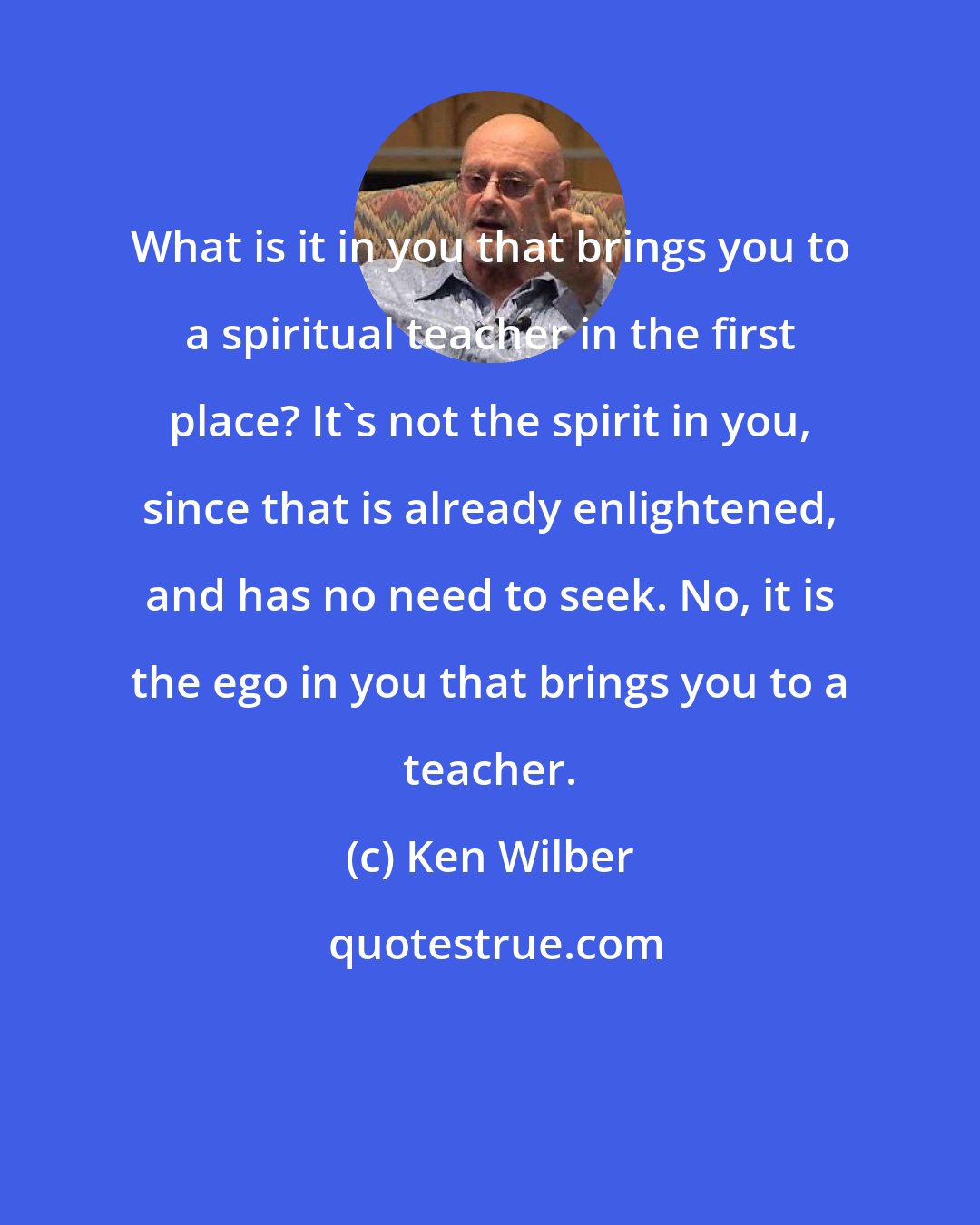 Ken Wilber: What is it in you that brings you to a spiritual teacher in the first place? It's not the spirit in you, since that is already enlightened, and has no need to seek. No, it is the ego in you that brings you to a teacher.