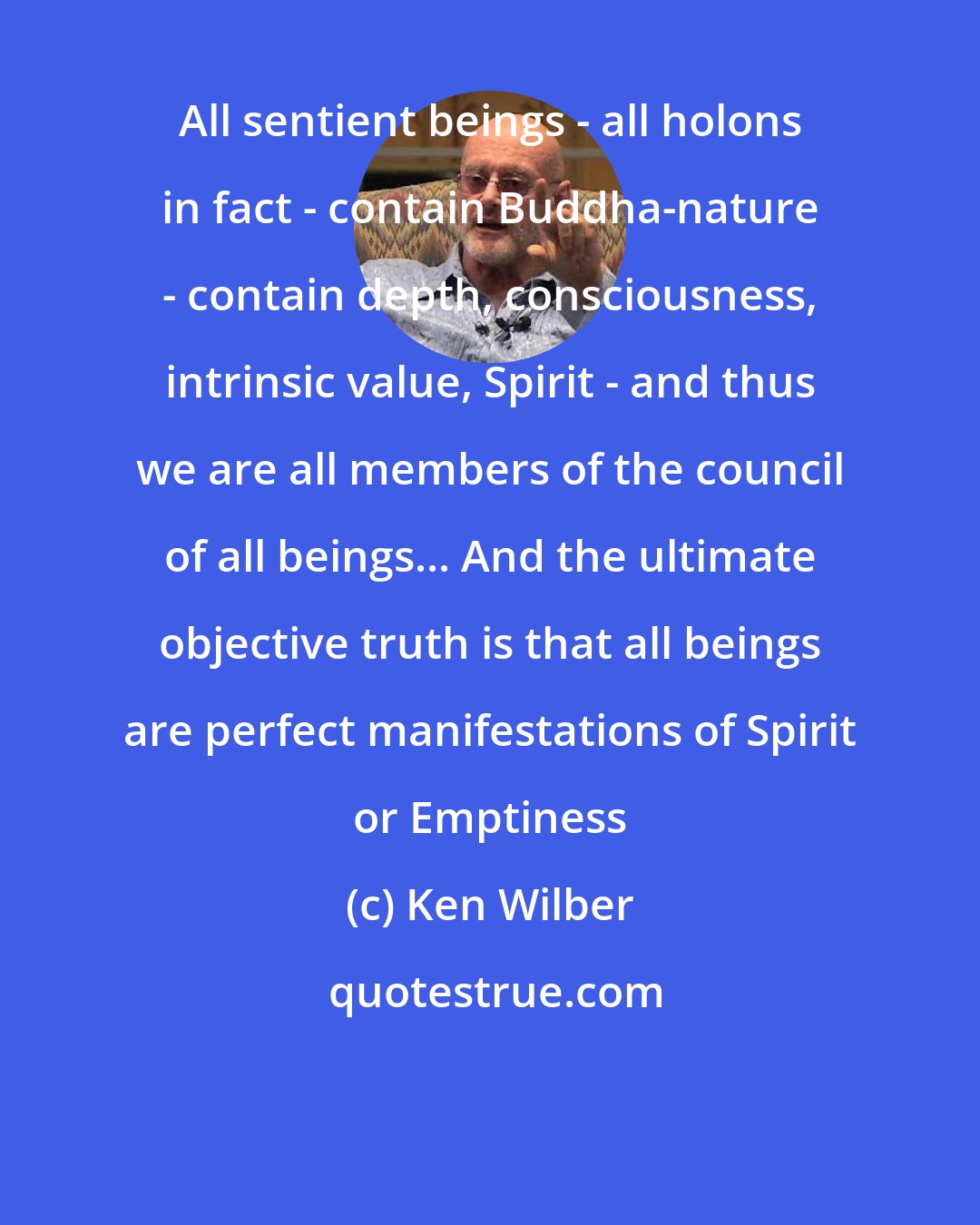Ken Wilber: All sentient beings - all holons in fact - contain Buddha-nature - contain depth, consciousness, intrinsic value, Spirit - and thus we are all members of the council of all beings... And the ultimate objective truth is that all beings are perfect manifestations of Spirit or Emptiness