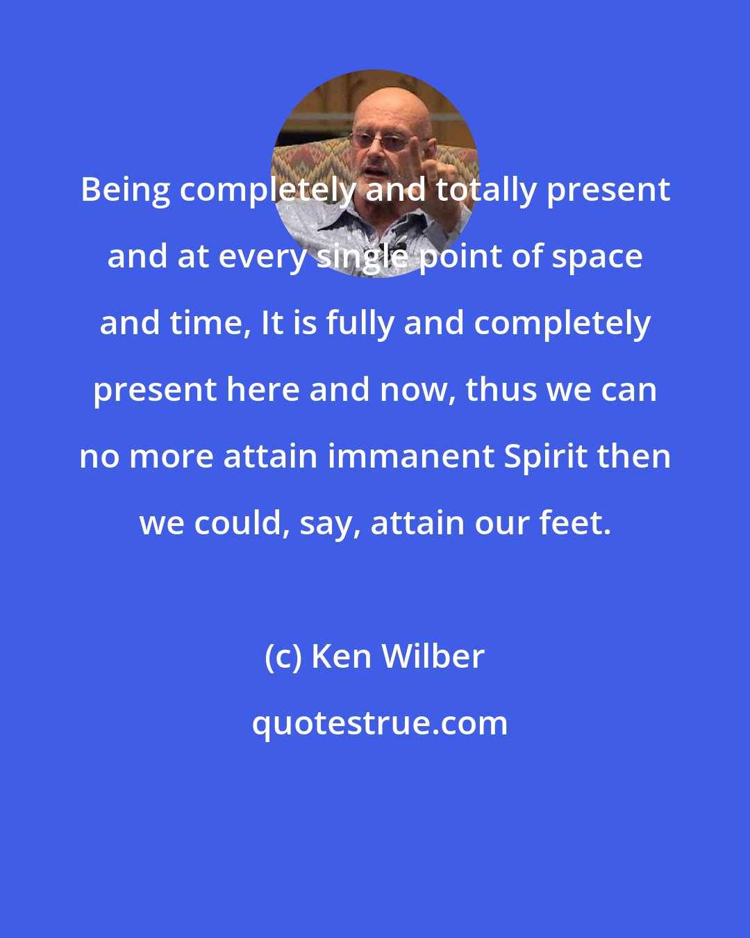 Ken Wilber: Being completely and totally present and at every single point of space and time, It is fully and completely present here and now, thus we can no more attain immanent Spirit then we could, say, attain our feet.