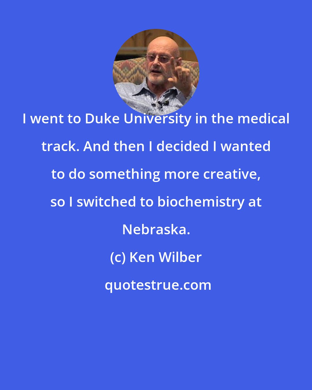 Ken Wilber: I went to Duke University in the medical track. And then I decided I wanted to do something more creative, so I switched to biochemistry at Nebraska.