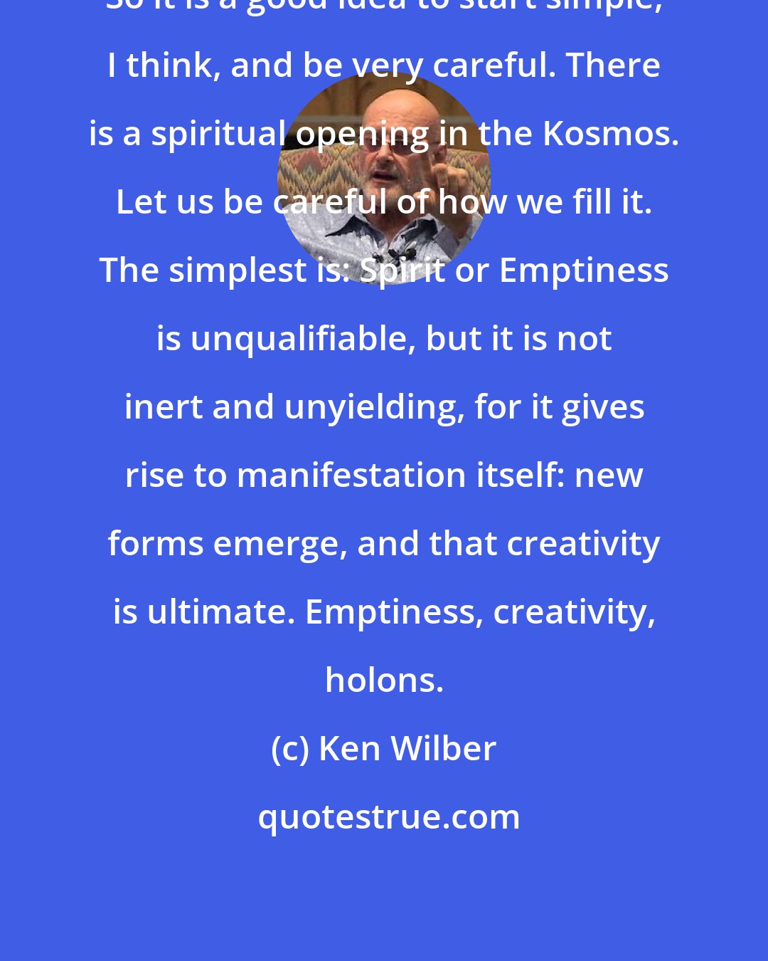 Ken Wilber: So it is a good idea to start simple, I think, and be very careful. There is a spiritual opening in the Kosmos. Let us be careful of how we fill it. The simplest is: Spirit or Emptiness is unqualifiable, but it is not inert and unyielding, for it gives rise to manifestation itself: new forms emerge, and that creativity is ultimate. Emptiness, creativity, holons.