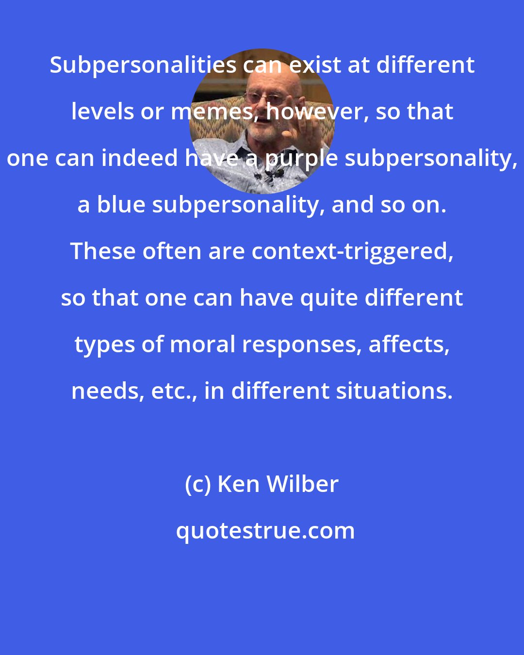 Ken Wilber: Subpersonalities can exist at different levels or memes, however, so that one can indeed have a purple subpersonality, a blue subpersonality, and so on. These often are context-triggered, so that one can have quite different types of moral responses, affects, needs, etc., in different situations.