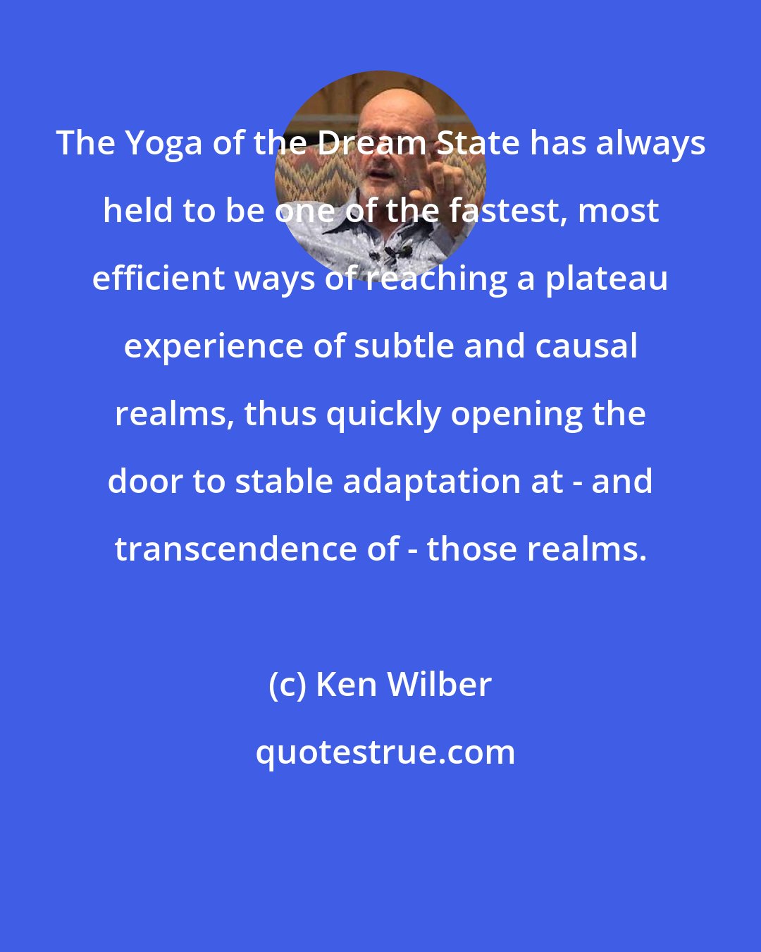 Ken Wilber: The Yoga of the Dream State has always held to be one of the fastest, most efficient ways of reaching a plateau experience of subtle and causal realms, thus quickly opening the door to stable adaptation at - and transcendence of - those realms.