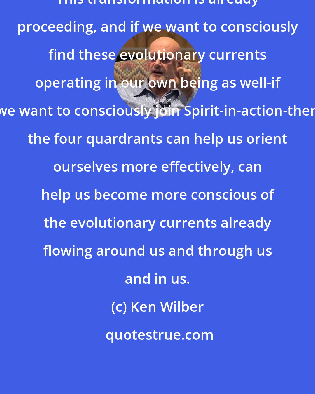 Ken Wilber: This transformation is already proceeding, and if we want to consciously find these evolutionary currents operating in our own being as well-if we want to consciously join Spirit-in-action-then the four quardrants can help us orient ourselves more effectively, can help us become more conscious of the evolutionary currents already flowing around us and through us and in us.