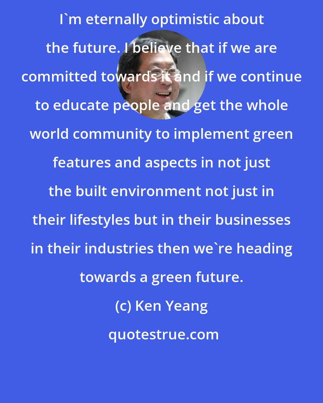 Ken Yeang: I'm eternally optimistic about the future. I believe that if we are committed towards it and if we continue to educate people and get the whole world community to implement green features and aspects in not just the built environment not just in their lifestyles but in their businesses in their industries then we're heading towards a green future.