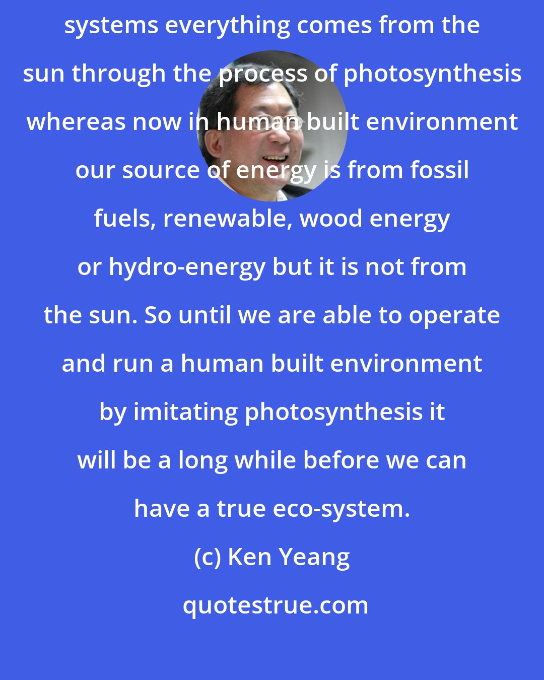 Ken Yeang: In nature the only source of energy is from the sun. So in ecological systems everything comes from the sun through the process of photosynthesis whereas now in human built environment our source of energy is from fossil fuels, renewable, wood energy or hydro-energy but it is not from the sun. So until we are able to operate and run a human built environment by imitating photosynthesis it will be a long while before we can have a true eco-system.