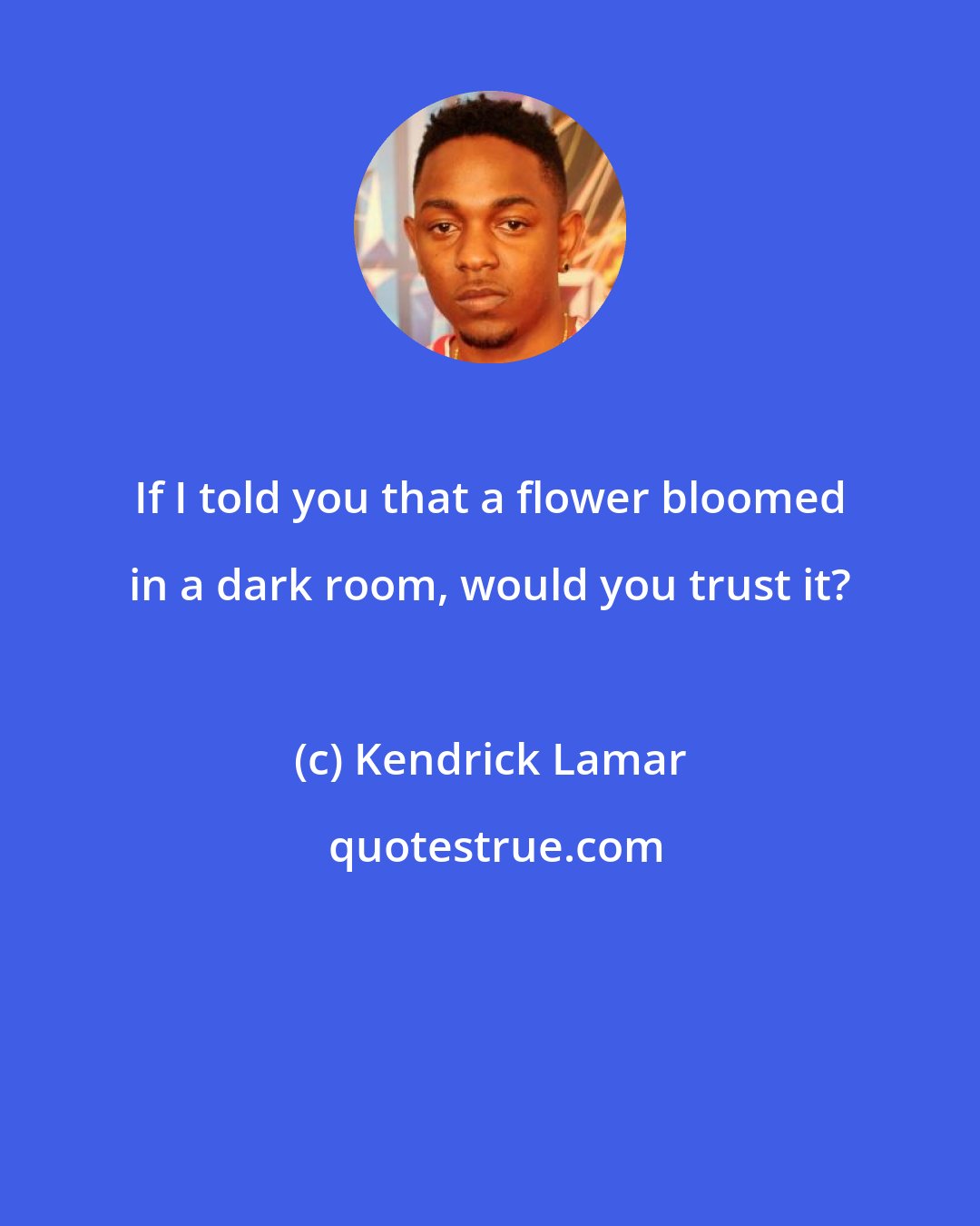 Kendrick Lamar: If I told you that a flower bloomed in a dark room, would you trust it?