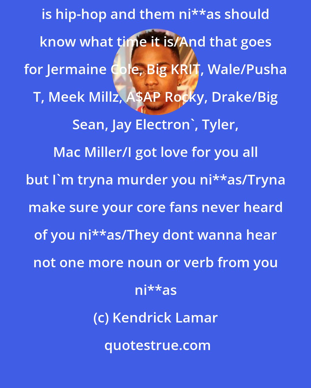 Kendrick Lamar: I'm usually homeboys with the same ni**as I'm rhyming wit/But this is hip-hop and them ni**as should know what time it is/And that goes for Jermaine Cole, Big KRIT, Wale/Pusha T, Meek Millz, A$AP Rocky, Drake/Big Sean, Jay Electron', Tyler, Mac Miller/I got love for you all but I'm tryna murder you ni**as/Tryna make sure your core fans never heard of you ni**as/They dont wanna hear not one more noun or verb from you ni**as