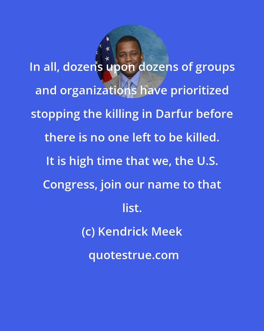 Kendrick Meek: In all, dozens upon dozens of groups and organizations have prioritized stopping the killing in Darfur before there is no one left to be killed. It is high time that we, the U.S. Congress, join our name to that list.